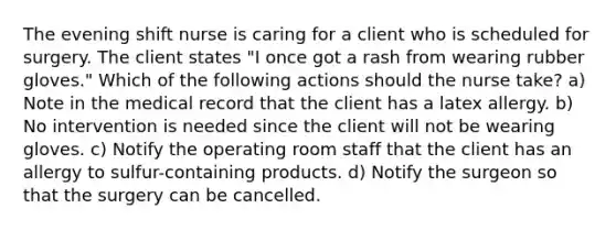 The evening shift nurse is caring for a client who is scheduled for surgery. The client states "I once got a rash from wearing rubber gloves." Which of the following actions should the nurse take? a) Note in the medical record that the client has a latex allergy. b) No intervention is needed since the client will not be wearing gloves. c) Notify the operating room staff that the client has an allergy to sulfur-containing products. d) Notify the surgeon so that the surgery can be cancelled.