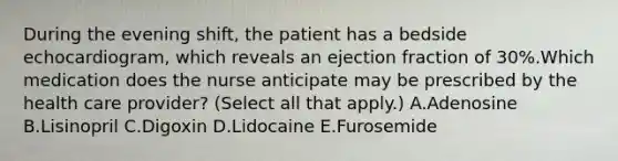 During the evening shift, the patient has a bedside echocardiogram, which reveals an ejection fraction of 30%.Which medication does the nurse anticipate may be prescribed by the health care provider? (Select all that apply.) A.Adenosine B.Lisinopril C.Digoxin D.Lidocaine E.Furosemide