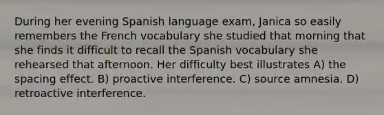 During her evening Spanish language exam, Janica so easily remembers the French vocabulary she studied that morning that she finds it difficult to recall the Spanish vocabulary she rehearsed that afternoon. Her difficulty best illustrates A) the spacing effect. B) proactive interference. C) source amnesia. D) retroactive interference.