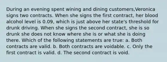 During an evening spent wining and dining customers,Veronica signs two contracts. When she signs the first contract, her blood alcohol level is 0.09, which is just above her state's threshold for drunk driving. When she signs the second contract, she is so drunk she does not know where she is or what she is doing there. Which of the following statements are true: a. Both contracts are valid. b. Both contracts are voidable. c. Only the first contract is valid. d. The second contract is void.