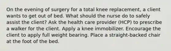 On the evening of surgery for a total knee replacement, a client wants to get out of bed. What should the nurse do to safely assist the client? Ask the health care provider (HCP) to prescribe a walker for the client. Apply a knee immobilizer. Encourage the client to apply full weight bearing. Place a straight-backed chair at the foot of the bed.