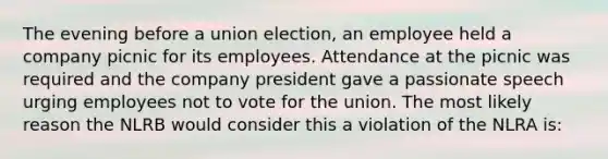 The evening before a union election, an employee held a company picnic for its employees. Attendance at the picnic was required and the company president gave a passionate speech urging employees not to vote for the union. The most likely reason the NLRB would consider this a violation of the NLRA is: