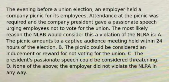 The evening before a union election, an employer held a company picnic for its employees. Attendance at the picnic was required and the company president gave a passionate speech urging employees not to vote for the union. The most likely reason the NLRB would consider this a violation of the NLRA is: A. The picnic amounts to a captive audience meeting held within 24 hours of the election. B. The picnic could be considered an inducement or reward for not voting for the union. C. The president's passionate speech could be considered threatening. D. None of the above; the employer did not violate the NLRA in any way.