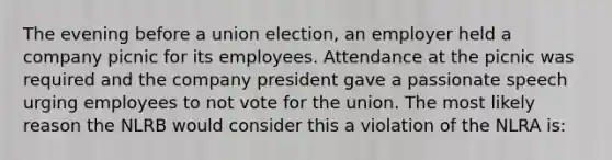 The evening before a union election, an employer held a company picnic for its employees. Attendance at the picnic was required and the company president gave a passionate speech urging employees to not vote for the union. The most likely reason the NLRB would consider this a violation of the NLRA is: