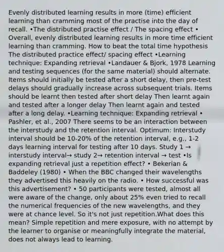 Evenly distributed learning results in more (time) efficient learning than cramming most of the practise into the day of recall. •The distributed practise effect / The spacing effect • Overall, evenly distributed learning results in more time efficient learning than cramming. How to beat the total time hypothesis The distributed practice effect/ spacing effect •Learning technique: Expanding retrieval •Landauer & Bjork, 1978 Learning and testing sequences (for the same material) should alternate. Items should initially be tested after a short delay, then pre-test delays should gradually increase across subsequent trials. Items should be learnt then tested after short delay Then learnt again and tested after a longer delay Then learnt again and tested after a long delay. •Learning technique: Expanding retrieval • Pashler, et al., 2007 There seems to be an interaction between the interstudy and the retention interval. Optimum: Interstudy interval should be 10-20% of the retention interval, e.g., 1-2 days learning interval for testing after 10 days. Study 1 → interstudy interval→ study 2→ retention interval → test •Is expanding retrieval just a repetition effect? • Bekerian & Baddeley (1980) • When the BBC changed their wavelengths they advertised this heavily on the radio. • How successful was this advertisement? • 50 participants were tested, almost all were aware of the change, only about 25% even tried to recall the numerical frequencies of the new wavelengths, and they were at chance level. So it's not just repetition.What does this mean? Simple repetition and mere exposure, with no attempt by the learner to organise or meaningfully integrate the material, does not always lead to learning.