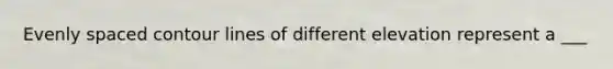 Evenly spaced contour lines of different elevation represent a ___
