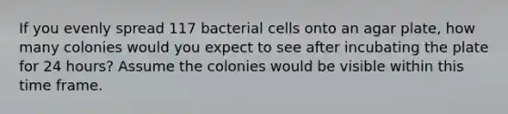 If you evenly spread 117 bacterial cells onto an agar plate, how many colonies would you expect to see after incubating the plate for 24 hours? Assume the colonies would be visible within this time frame.