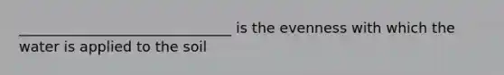 ______________________________ is the evenness with which the water is applied to the soil