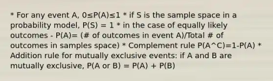 * For any event A, 0≤P(A)≤1 * if S is the sample space in a probability model, P(S) = 1 * in the case of equally likely outcomes - P(A)= (# of outcomes in event A)/Total # of outcomes in samples space) * Complement rule P(A^C)=1-P(A) * Addition rule for mutually exclusive events: if A and B are mutually exclusive, P(A or B) = P(A) + P(B)