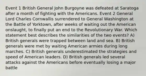 Event 1 British General John Burgoyne was defeated at Saratoga after a month of fighting with the Americans. Event 2 General Lord Charles Cornwallis surrendered to General Washington at the Battle of Yorktown, after weeks of waiting out the American onslaught, to finally put an end to the Revolutionary War. Which statement best describes the similarities of the two events? A) British generals were trapped between land and sea. B) British generals were met by waiting American armies during long marches. C) British generals underestimated the strategies and speed of American leaders. D) British generals led several attacks against the Americans before eventually losing a major battle