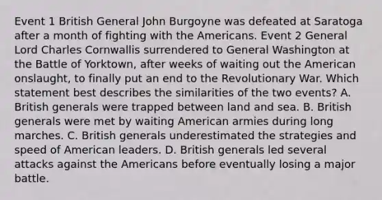 Event 1 British General John Burgoyne was defeated at Saratoga after a month of fighting with the Americans. Event 2 General Lord Charles Cornwallis surrendered to General Washington at the Battle of Yorktown, after weeks of waiting out the American onslaught, to finally put an end to the Revolutionary War. Which statement best describes the similarities of the two events? A. British generals were trapped between land and sea. B. British generals were met by waiting American armies during long marches. C. British generals underestimated the strategies and speed of American leaders. D. British generals led several attacks against the Americans before eventually losing a major battle.