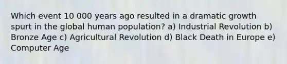 Which event 10 000 years ago resulted in a dramatic growth spurt in the global human population? a) Industrial Revolution b) Bronze Age c) Agricultural Revolution d) Black Death in Europe e) Computer Age