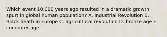 Which event 10,000 years ago resulted in a dramatic growth spurt in global human population? A. Industrial Revolution B. Black death in Europe C. agricultural revolution D. bronze age E. computer age