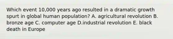 Which event 10,000 years ago resulted in a dramatic growth spurt in global human population? A. agricultural revolution B. bronze age C. computer age D.industrial revolution E. black death in Europe