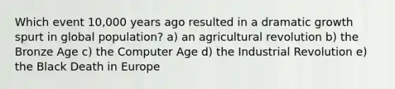 Which event 10,000 years ago resulted in a dramatic growth spurt in global population? a) an agricultural revolution b) the Bronze Age c) the Computer Age d) the Industrial Revolution e) the Black Death in Europe