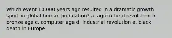 Which event 10,000 years ago resulted in a dramatic growth spurt in global human population? a. <a href='https://www.questionai.com/knowledge/kWmPOE2o7Y-agricultural-revolution' class='anchor-knowledge'>agricultural revolution</a> b. bronze age c. computer age d. industrial revolution e. black death in Europe