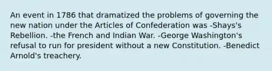 An event in 1786 that dramatized the problems of governing the new nation under the Articles of Confederation was -Shays's Rebellion. -the French and Indian War. -George Washington's refusal to run for president without a new Constitution. -Benedict Arnold's treachery.