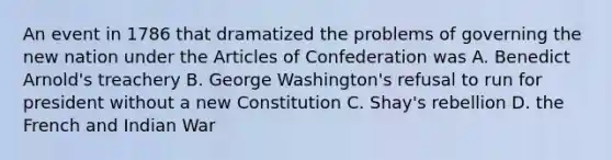 An event in 1786 that dramatized the problems of governing the new nation under the Articles of Confederation was A. Benedict Arnold's treachery B. George Washington's refusal to run for president without a new Constitution C. Shay's rebellion D. the French and Indian War