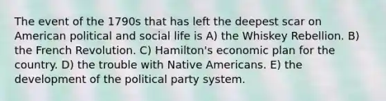 The event of the 1790s that has left the deepest scar on American political and social life is A) the Whiskey Rebellion. B) the French Revolution. C) Hamilton's economic plan for the country. D) the trouble with Native Americans. E) the development of the political party system.