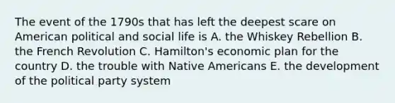 The event of the 1790s that has left the deepest scare on American political and social life is A. the Whiskey Rebellion B. the French Revolution C. Hamilton's economic plan for the country D. the trouble with Native Americans E. the development of the political party system