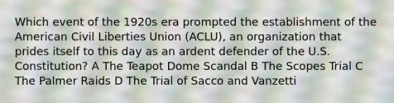 Which event of the 1920s era prompted the establishment of the American Civil Liberties Union (ACLU), an organization that prides itself to this day as an ardent defender of the U.S. Constitution? A The Teapot Dome Scandal B The Scopes Trial C The Palmer Raids D The Trial of Sacco and Vanzetti