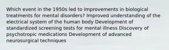 Which event in the 1950s led to improvements in biological treatments for mental disorders? Improved understanding of the electrical system of the human body Development of standardized screening tests for mental illness Discovery of psychotropic medications Development of advanced neurosurgical techniques