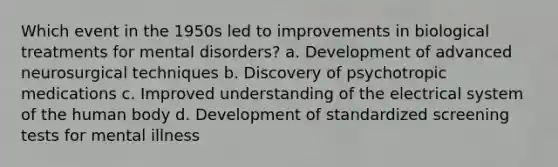 Which event in the 1950s led to improvements in biological treatments for mental disorders? a. Development of advanced neurosurgical techniques b. Discovery of psychotropic medications c. Improved understanding of the electrical system of the human body d. Development of standardized screening tests for mental illness