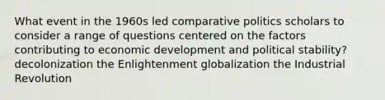 What event in the 1960s led comparative politics scholars to consider a range of questions centered on the factors contributing to economic development and political stability? decolonization the Enlightenment globalization the Industrial Revolution