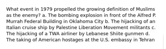 What event in 1979 propelled the growing definition of Muslims as the enemy? a. The bombing explosion in front of the Alfred P. Murrah Federal Building in Oklahoma City b. The hijacking of an Italian cruise ship by Palestine Liberation Movement militants c. The hijacking of a TWA airliner by Lebanese Shiite gunmen d. The taking of American hostages at the U.S. embassy in Tehran