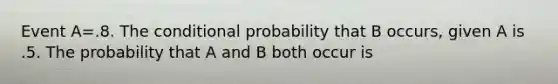 Event A=.8. The conditional probability that B occurs, given A is .5. The probability that A and B both occur is