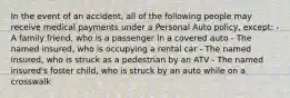 In the event of an accident, all of the following people may receive medical payments under a Personal Auto policy, except: - A family friend, who is a passenger in a covered auto - The named insured, who is occupying a rental car - The named insured, who is struck as a pedestrian by an ATV - The named insured's foster child, who is struck by an auto while on a crosswalk