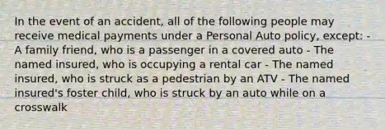 In the event of an accident, all of the following people may receive medical payments under a Personal Auto policy, except: - A family friend, who is a passenger in a covered auto - The named insured, who is occupying a rental car - The named insured, who is struck as a pedestrian by an ATV - The named insured's foster child, who is struck by an auto while on a crosswalk