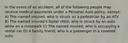 In the event of an accident, all of the following people may receive medical payments under a Personal Auto policy, except: A) The named insured, who is struck as a pedestrian by an ATV B) The named insured's foster child, who is struck by an auto while on a crosswalk C) The named insured, who is occupying a rental car D) A family friend, who is a passenger in a covered auto