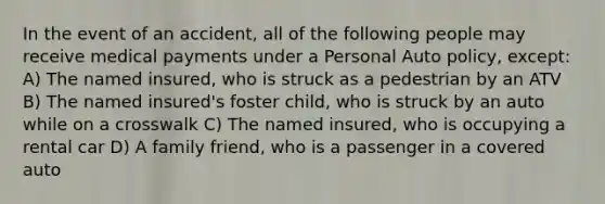 In the event of an accident, all of the following people may receive medical payments under a Personal Auto policy, except: A) The named insured, who is struck as a pedestrian by an ATV B) The named insured's foster child, who is struck by an auto while on a crosswalk C) The named insured, who is occupying a rental car D) A family friend, who is a passenger in a covered auto