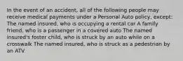 In the event of an accident, all of the following people may receive medical payments under a Personal Auto policy, except: The named insured, who is occupying a rental car A family friend, who is a passenger in a covered auto The named insured's foster child, who is struck by an auto while on a crosswalk The named insured, who is struck as a pedestrian by an ATV