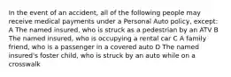 In the event of an accident, all of the following people may receive medical payments under a Personal Auto policy, except: A The named insured, who is struck as a pedestrian by an ATV B The named insured, who is occupying a rental car C A family friend, who is a passenger in a covered auto D The named insured's foster child, who is struck by an auto while on a crosswalk