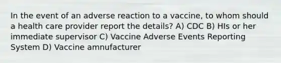 In the event of an adverse reaction to a vaccine, to whom should a health care provider report the details? A) CDC B) HIs or her immediate supervisor C) Vaccine Adverse Events Reporting System D) Vaccine amnufacturer