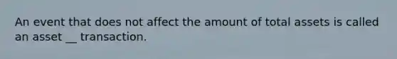 An event that does not affect the amount of total assets is called an asset __ transaction.