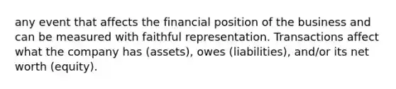 any event that affects the financial position of the business and can be measured with faithful representation. Transactions affect what the company has (assets), owes (liabilities), and/or its net worth (equity).