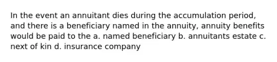 In the event an annuitant dies during the accumulation period, and there is a beneficiary named in the annuity, annuity benefits would be paid to the a. named beneficiary b. annuitants estate c. next of kin d. insurance company