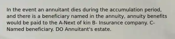 In the event an annuitant dies during the accumulation period, and there is a beneficiary named in the annuity, annuity benefits would be paid to the A-Next of kin B- Insurance company. C- Named beneficiary. DO Annuitant's estate.