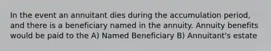 In the event an annuitant dies during the accumulation period, and there is a beneficiary named in the annuity. Annuity benefits would be paid to the A) Named Beneficiary B) Annuitant's estate