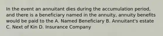 In the event an annuitant dies during the accumulation period, and there is a beneficiary named in the annuity, annuity benefits would be paid to the A. Named Beneficiary B. Annuitant's estate C. Next of Kin D. Insurance Company