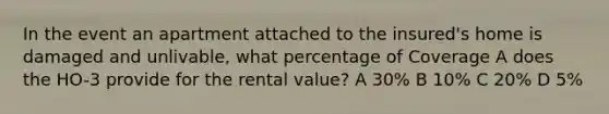 In the event an apartment attached to the insured's home is damaged and unlivable, what percentage of Coverage A does the HO-3 provide for the rental value? A 30% B 10% C 20% D 5%