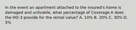 In the event an apartment attached to the insured's home is damaged and unlivable, what percentage of Coverage A does the HO-3 provide for the rental value? A. 10% B. 20% C. 30% D. 5%