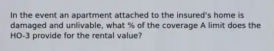 In the event an apartment attached to the insured's home is damaged and unlivable, what % of the coverage A limit does the HO-3 provide for the rental value?