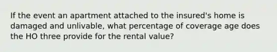 If the event an apartment attached to the insured's home is damaged and unlivable, what percentage of coverage age does the HO three provide for the rental value?