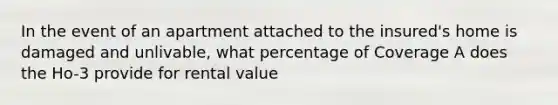 In the event of an apartment attached to the insured's home is damaged and unlivable, what percentage of Coverage A does the Ho-3 provide for rental value