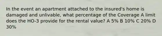 In the event an apartment attached to the insured's home is damaged and unlivable, what percentage of the Coverage A limit does the HO-3 provide for the rental value? A 5% B 10% C 20% D 30%