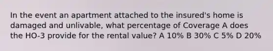 In the event an apartment attached to the insured's home is damaged and unlivable, what percentage of Coverage A does the HO-3 provide for the rental value? A 10% B 30% C 5% D 20%